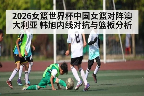 2026女篮世界杯中国女篮对阵澳大利亚 韩旭内线对抗与篮板分析