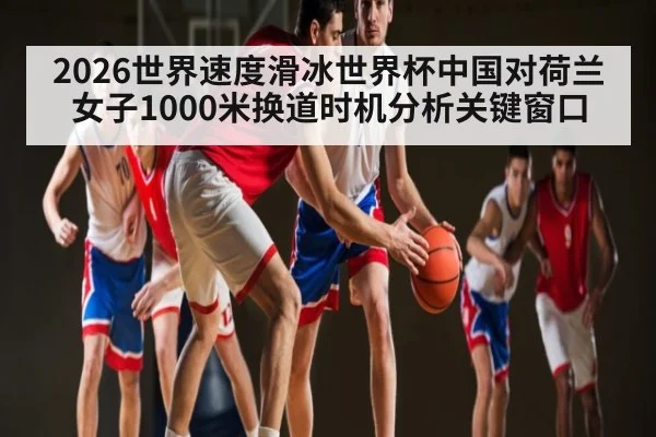 2026世界速度滑冰世界杯中国对荷兰女子1000米换道时机分析关键窗口（c7c7）